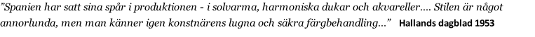 ”Spanien har satt sina spår i produktionen - i solvarma, harmoniska dukar och akvareller…. Stilen är något annorlunda, men man känner igen konstnärens lugna och säkra färgbehandling…”   Hallands dagblad 1953